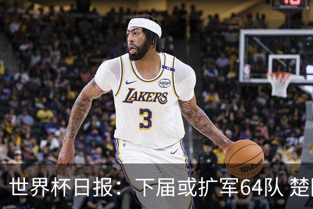 世界杯日报：下届或扩军64队 楚阿梅尼复出战西班牙