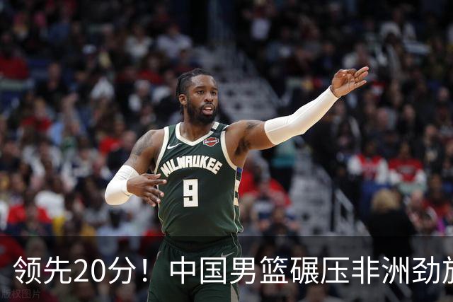 领先20分！中国男篮碾压非洲劲旅 贺西宁崔永熙庞铮麟发挥出色