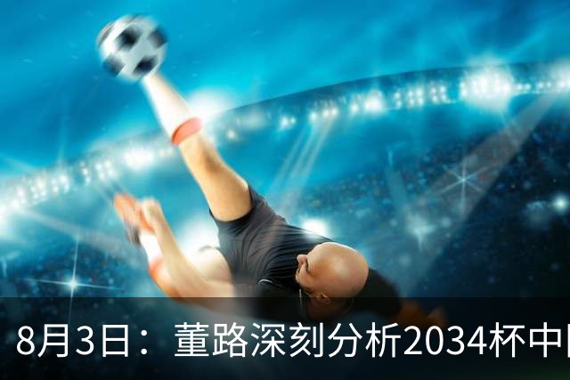 8月3日：董路深刻分析2034杯中国足球小将赛后成功秘诀